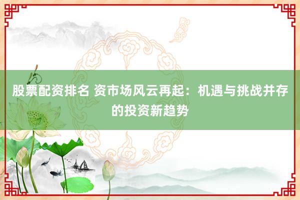 股票配資排名 資市場(chǎng)風(fēng)云再起：機(jī)遇與挑戰(zhàn)并存的投資新趨勢(shì)