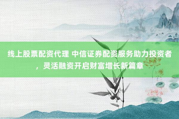 線上股票配資代理 中信證券配資服務(wù)助力投資者，靈活融資開啟財(cái)富增長新篇章