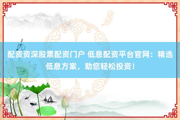 配資資深股票配資門戶 低息配資平臺(tái)官網(wǎng)：精選低息方案，助您輕松投資！