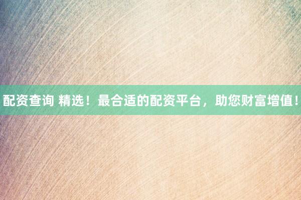 配資查詢 精選！最合適的配資平臺，助您財富增值！
