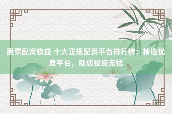 股票配資收益 十大正規(guī)配資平臺(tái)排行榜：精選優(yōu)質(zhì)平臺(tái)，助您投資無(wú)憂