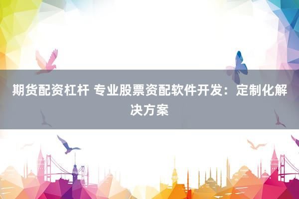 期貨配資杠桿 專業(yè)股票資配軟件開發(fā)：定制化解決方案