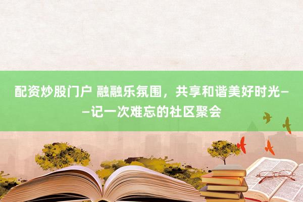 配資炒股門戶 融融樂氛圍，共享和諧美好時光——記一次難忘的社區(qū)聚會