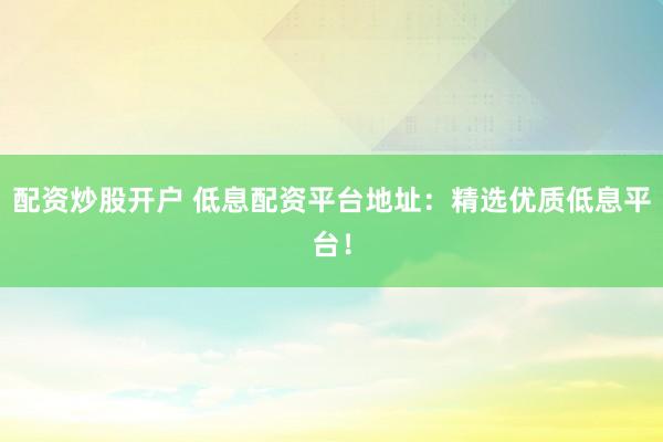 配資炒股開戶 低息配資平臺地址：精選優(yōu)質(zhì)低息平臺！