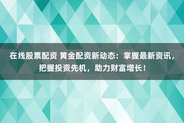 在線股票配資 黃金配資新動態(tài)：掌握最新資訊，把握投資先機，助力財富增長！