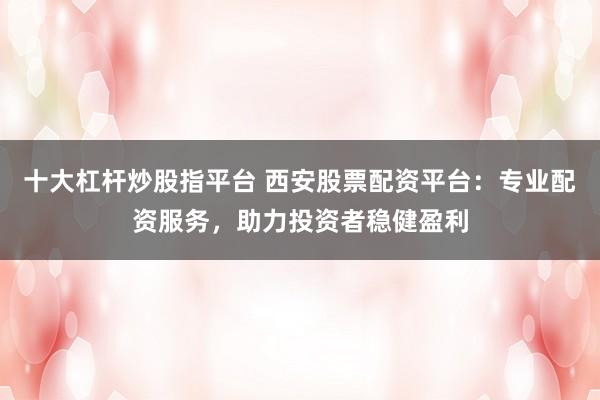 十大杠桿炒股指平臺 西安股票配資平臺：專業(yè)配資服務，助力投資者穩(wěn)健盈利