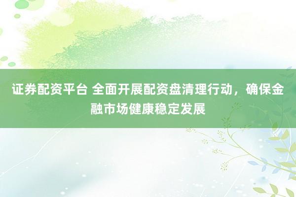 證券配資平臺 全面開展配資盤清理行動，確保金融市場健康穩(wěn)定發(fā)展