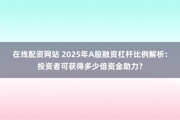 在線配資網(wǎng)站 2025年A股融資杠桿比例解析：投資者可獲得多少倍資金助力？