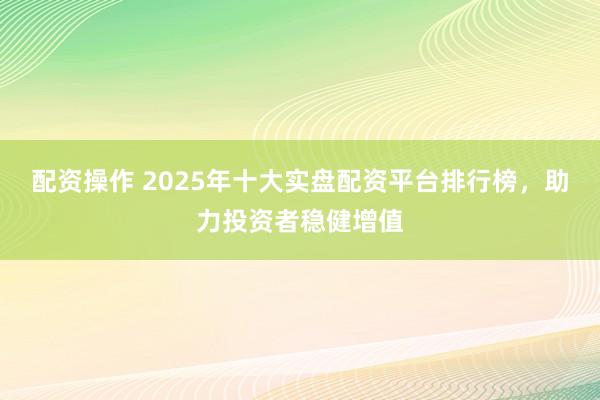 配資操作 2025年十大實(shí)盤(pán)配資平臺(tái)排行榜，助力投資者穩(wěn)健增值
