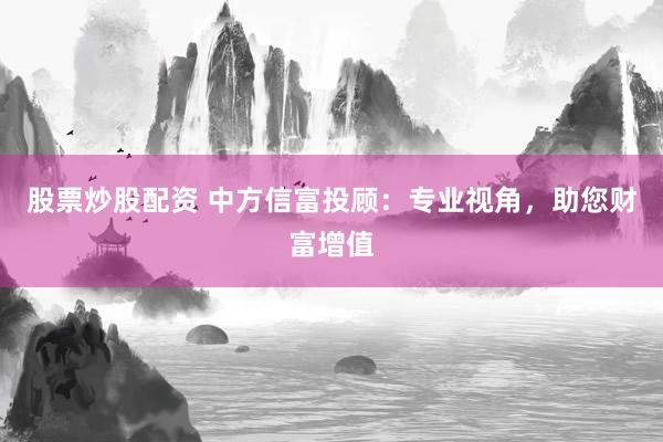 股票炒股配資 中方信富投顧：專業(yè)視角，助您財富增值